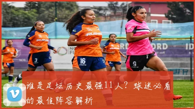 谁是足坛历史最强11人?球迷必看的最佳阵容解析