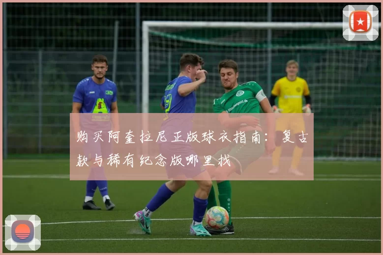 购买阿奎拉尼正版球衣指南:复古款与稀有纪念版哪里找
