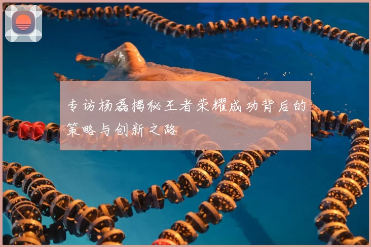 专访杨磊揭秘王者荣耀成功背后的策略与创新之路