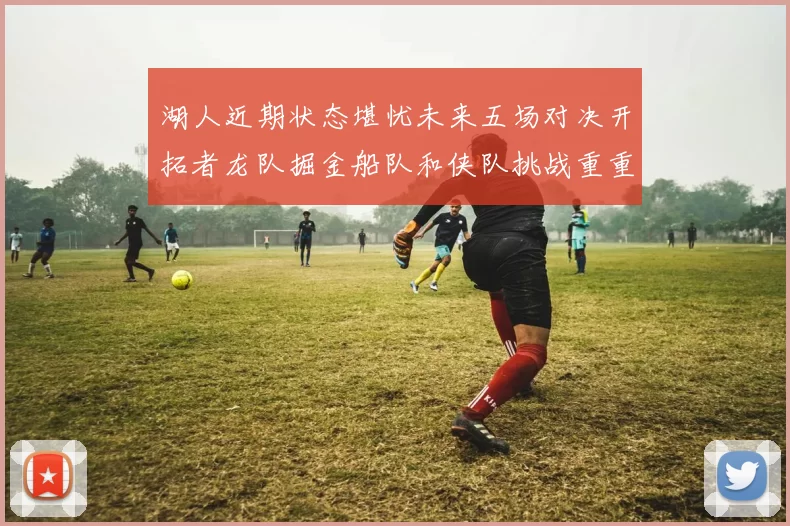 湖人近期状态堪忧未来五场对决开拓者龙队掘金船队和侠队挑战重重