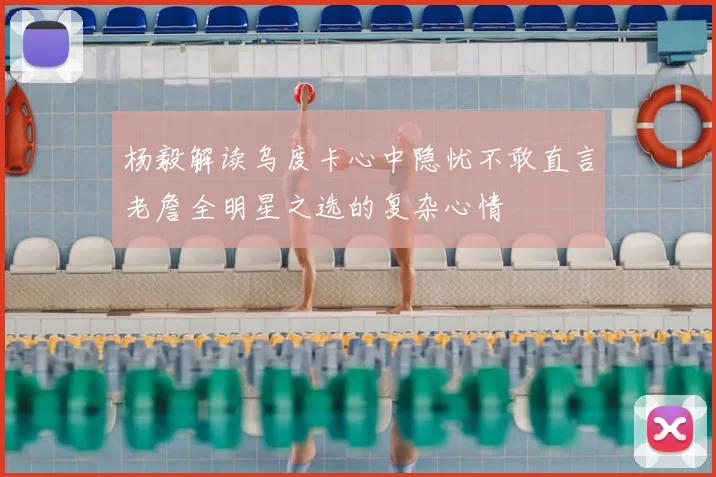 杨毅解读乌度卡心中隐忧不敢直言老詹全明星之选的复杂心情