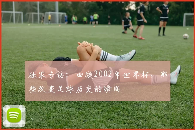 独家专访:回顾2002年世界杯,那些改变足球历史的瞬间