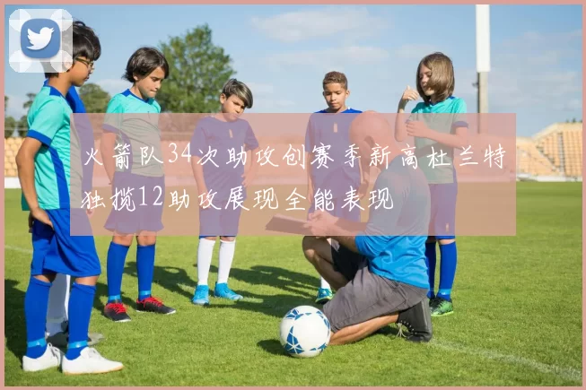 火箭队34次助攻创赛季新高杜兰特独揽12助攻展现全能表现