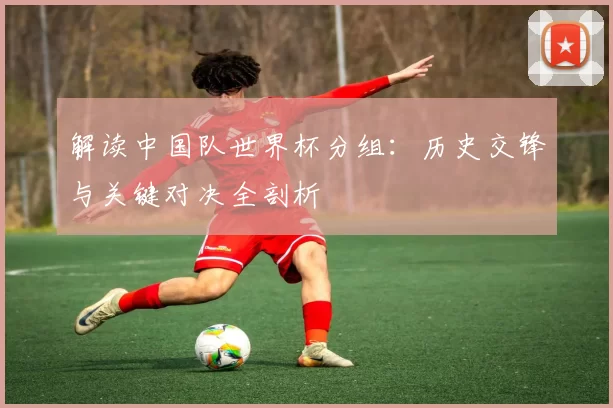解读中国队世界杯分组:历史交锋与关键对决全剖析