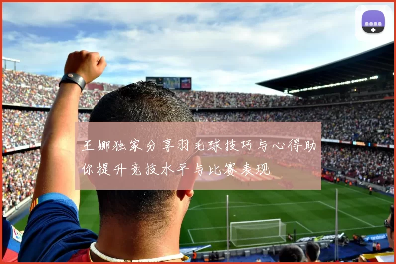 王娜独家分享羽毛球技巧与心得助你提升竞技水平与比赛表现