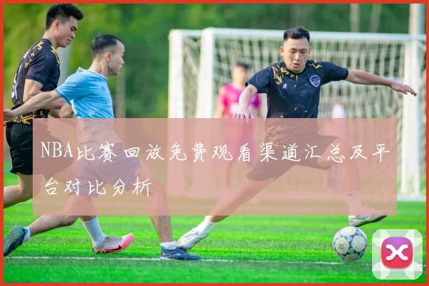 NBA比赛回放免费观看渠道汇总及平台对比分析