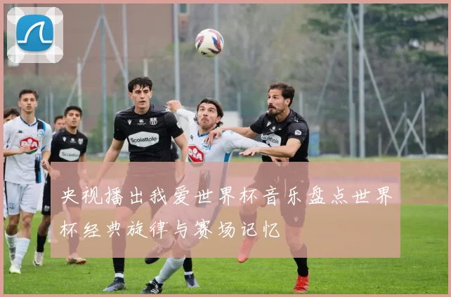 央视播出我爱世界杯音乐盘点世界杯经典旋律与赛场记忆
