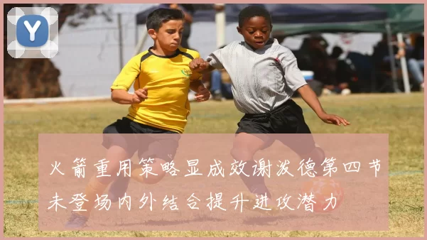 火箭重用策略显成效谢泼德第四节未登场内外结合提升进攻潜力