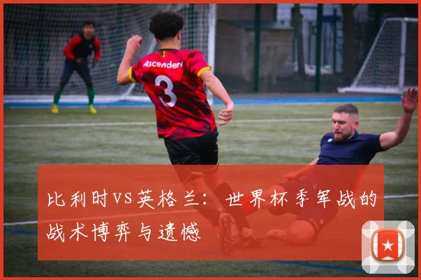 比利时vs英格兰:世界杯季军战的战术博弈与遗憾