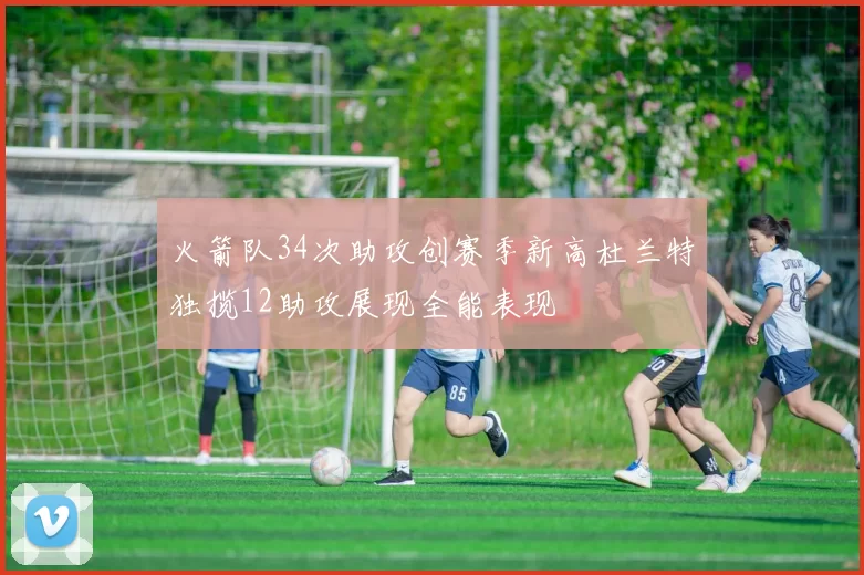 火箭队34次助攻创赛季新高杜兰特独揽12助攻展现全能表现