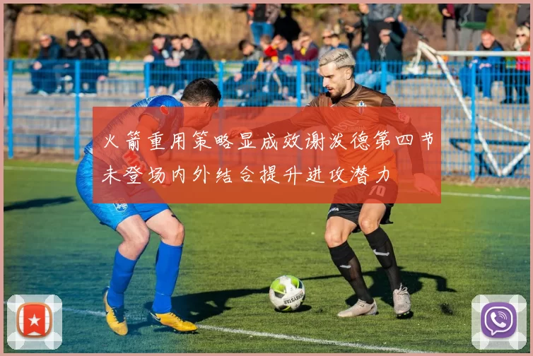 火箭重用策略显成效谢泼德第四节未登场内外结合提升进攻潜力