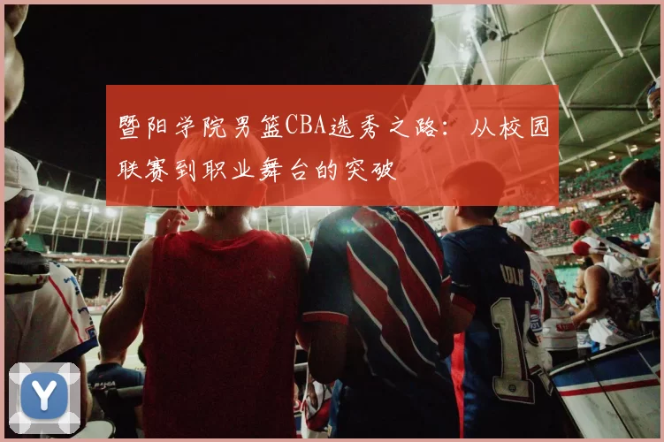 暨阳学院男篮CBA选秀之路:从校园联赛到职业舞台的突破