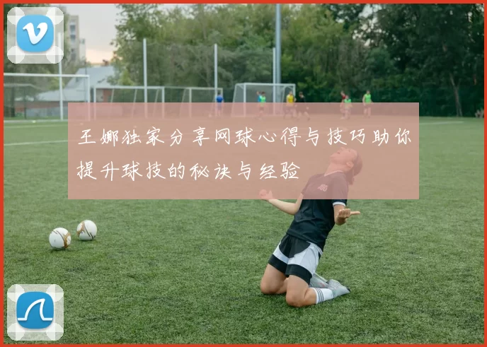 王娜独家分享网球心得与技巧助你提升球技的秘诀与经验