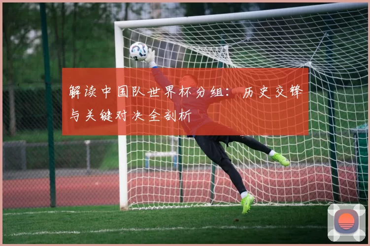 解读中国队世界杯分组:历史交锋与关键对决全剖析