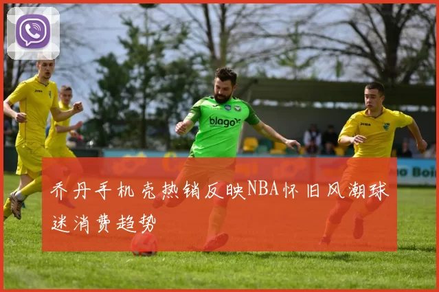 乔丹手机壳热销反映NBA怀旧风潮球迷消费趋势