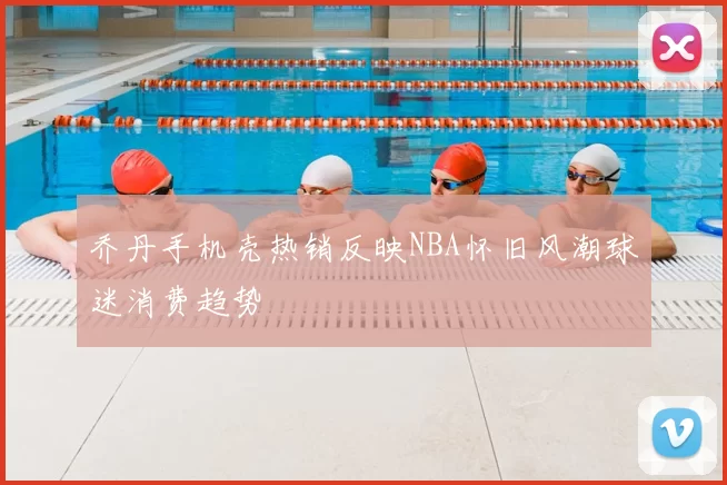 乔丹手机壳热销反映NBA怀旧风潮球迷消费趋势