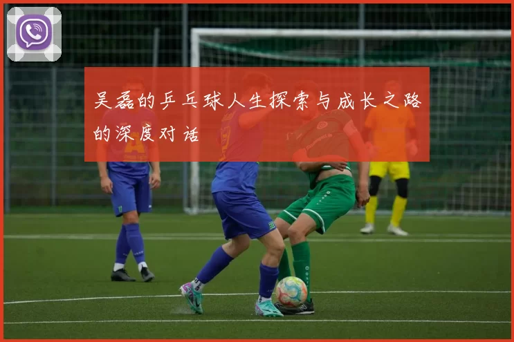 吴磊的乒乓球人生探索与成长之路的深度对话
