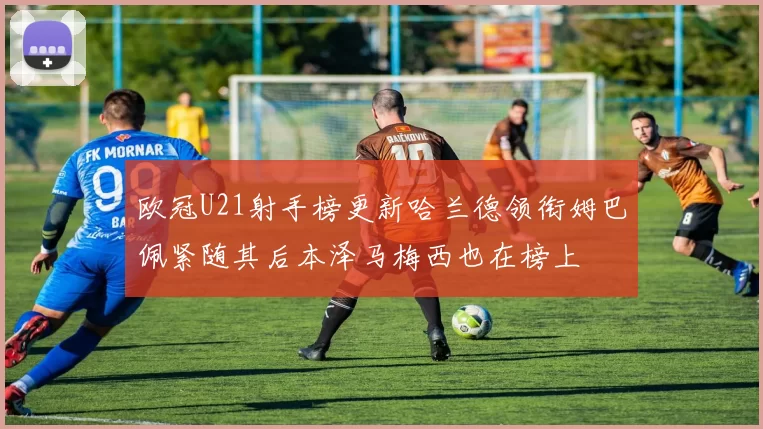欧冠U21射手榜更新哈兰德领衔姆巴佩紧随其后本泽马梅西也在榜上