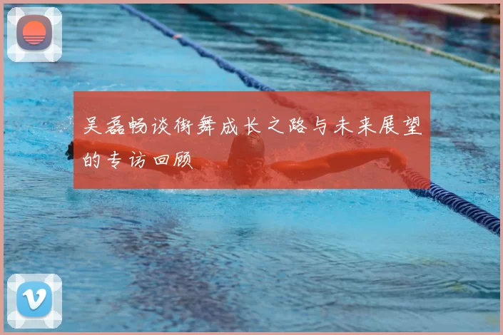 吴磊畅谈街舞成长之路与未来展望的专访回顾