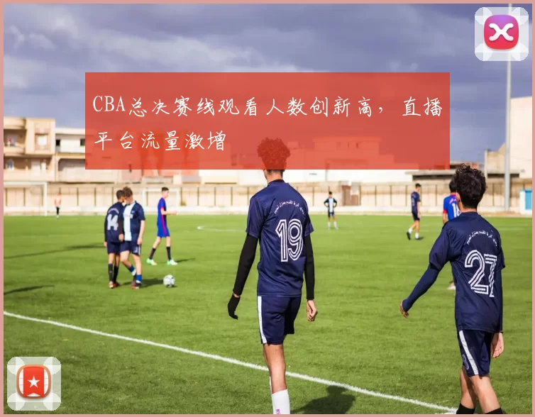 CBA总决赛线观看人数创新高，直播平台流量激增