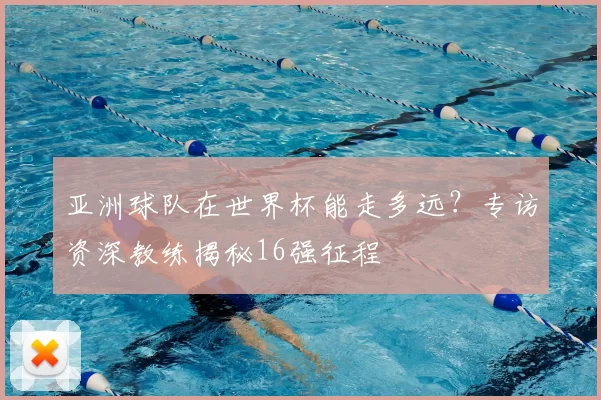 亚洲球队在世界杯能走多远?专访资深教练揭秘16强征程