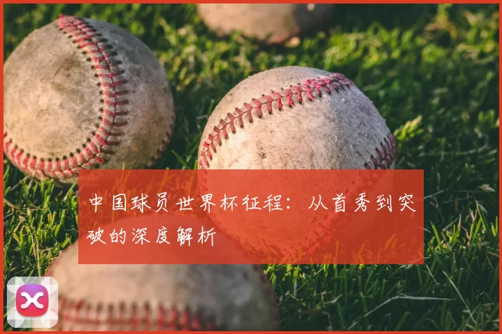 中国球员世界杯征程：从首秀到突破的深度解析