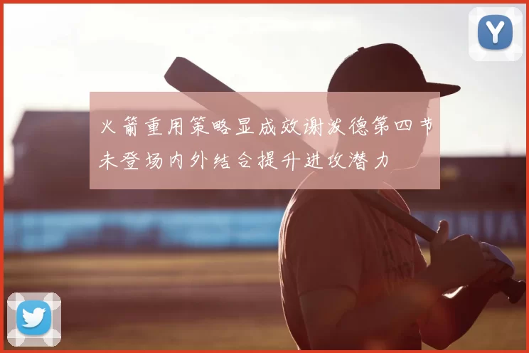 火箭重用策略显成效谢泼德第四节未登场内外结合提升进攻潜力