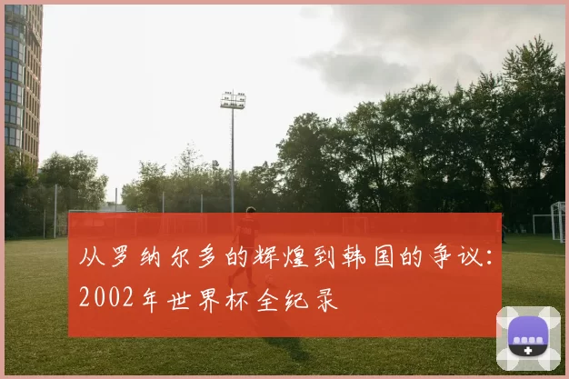 从罗纳尔多的辉煌到韩国的争议:2002年世界杯全纪录