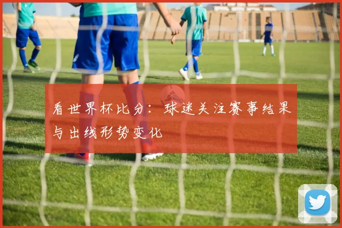 看世界杯比分:球迷关注赛事结果与出线形势变化