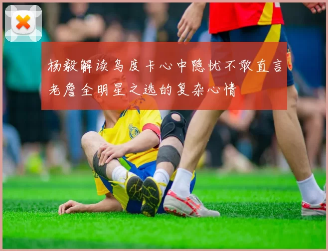 杨毅解读乌度卡心中隐忧不敢直言老詹全明星之选的复杂心情