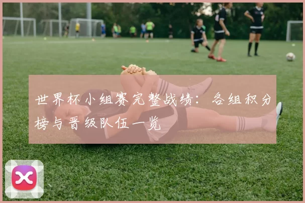 世界杯小组赛完整战绩:各组积分榜与晋级队伍一览