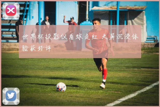 世界杯投影仪看球走红 大屏沉浸体验获好评