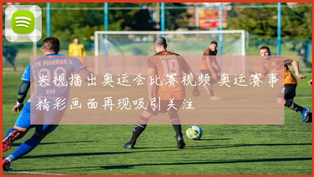 央视播出奥运会比赛视频 奥运赛事精彩画面再现吸引关注