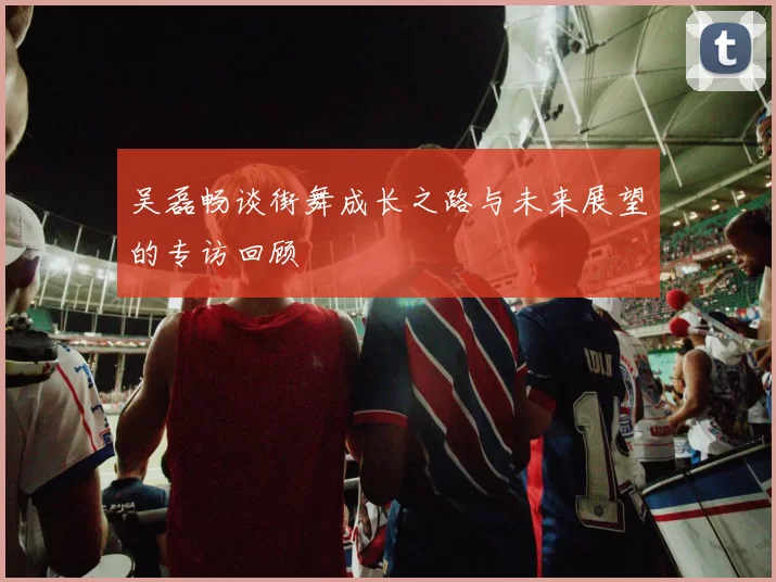 吴磊畅谈街舞成长之路与未来展望的专访回顾