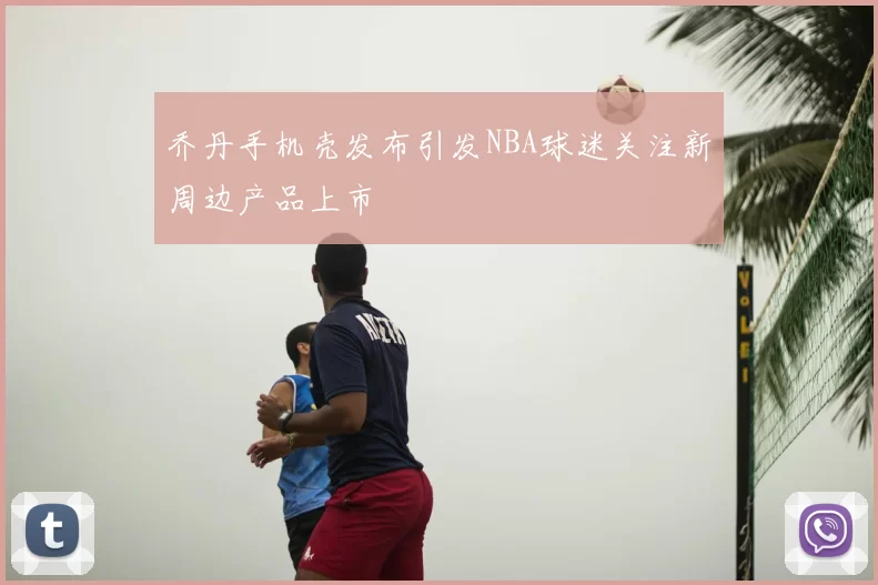 乔丹手机壳发布引发NBA球迷关注新周边产品上市