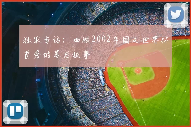 独家专访:回顾2002年国足世界杯首秀的幕后故事