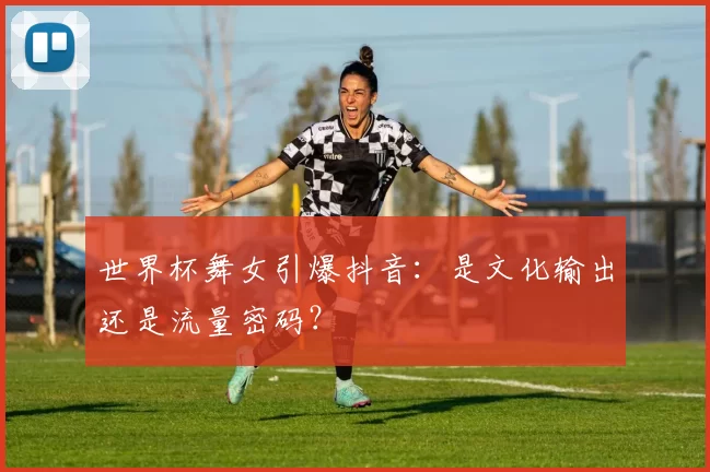 世界杯舞女引爆抖音:是文化输出还是流量密码?