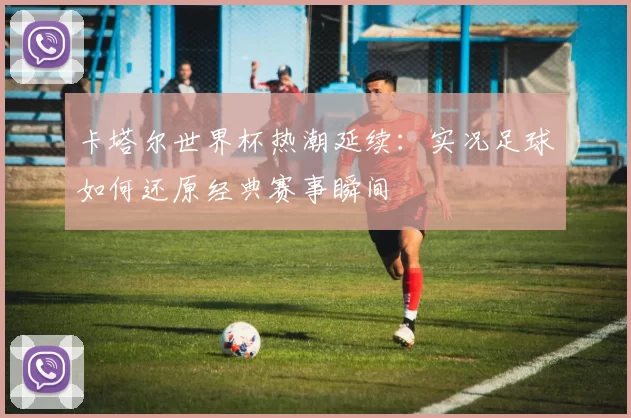 卡塔尔世界杯热潮延续:实况足球如何还原经典赛事瞬间