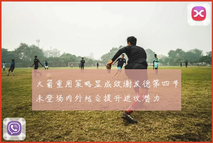 火箭重用策略显成效谢泼德第四节未登场内外结合提升进攻潜力