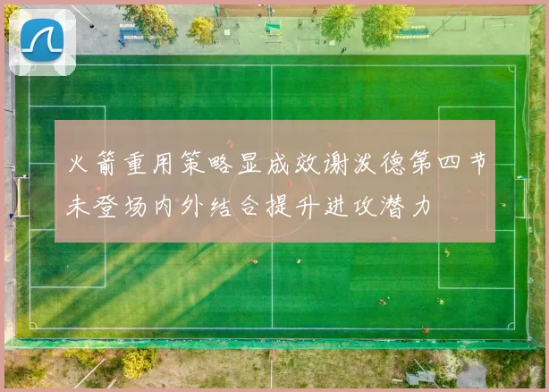 火箭重用策略显成效谢泼德第四节未登场内外结合提升进攻潜力