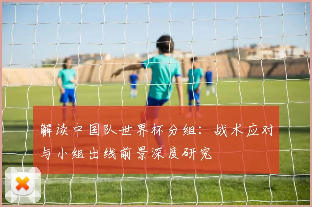 解读中国队世界杯分组:战术应对与小组出线前景深度研究