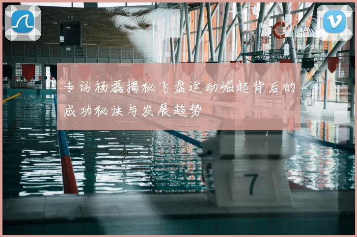 专访杨磊揭秘飞盘运动崛起背后的成功秘诀与发展趋势