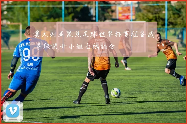 澳大利亚聚焦足球世界杯赛程备战 争取提升小组出线机会