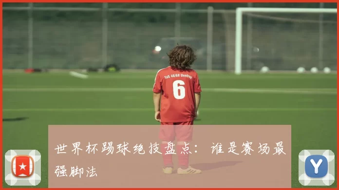 世界杯踢球绝技盘点:谁是赛场最强脚法