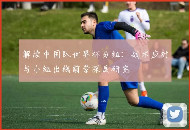 解读中国队世界杯分组:战术应对与小组出线前景深度研究