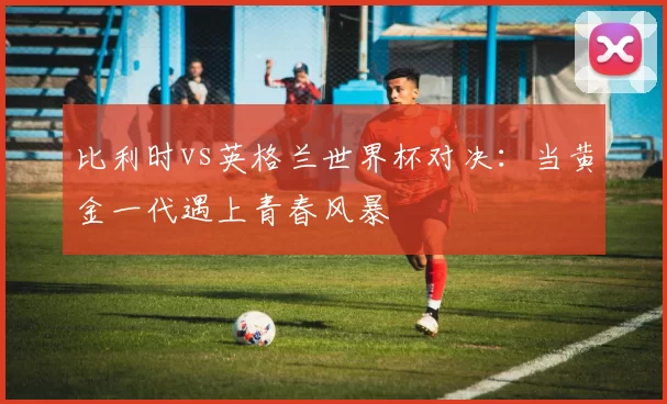 比利时vs英格兰世界杯对决:当黄金一代遇上青春风暴