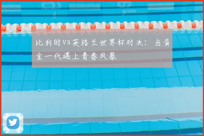 比利时vs英格兰世界杯对决:当黄金一代遇上青春风暴