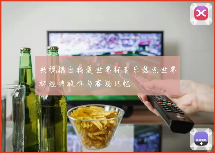 央视播出我爱世界杯音乐盘点世界杯经典旋律与赛场记忆