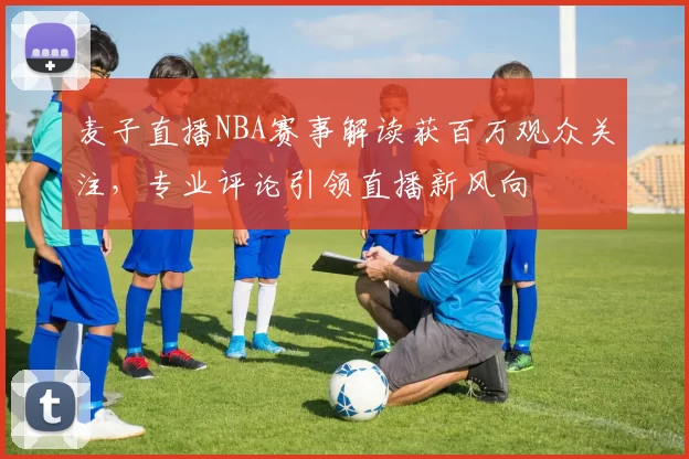麦子直播NBA赛事解读获百万观众关注,专业评论引领直播新风向