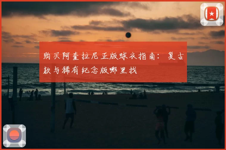 购买阿奎拉尼正版球衣指南:复古款与稀有纪念版哪里找